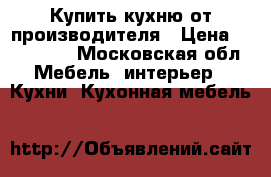 Купить кухню от производителя › Цена ­ 100 000 - Московская обл. Мебель, интерьер » Кухни. Кухонная мебель   